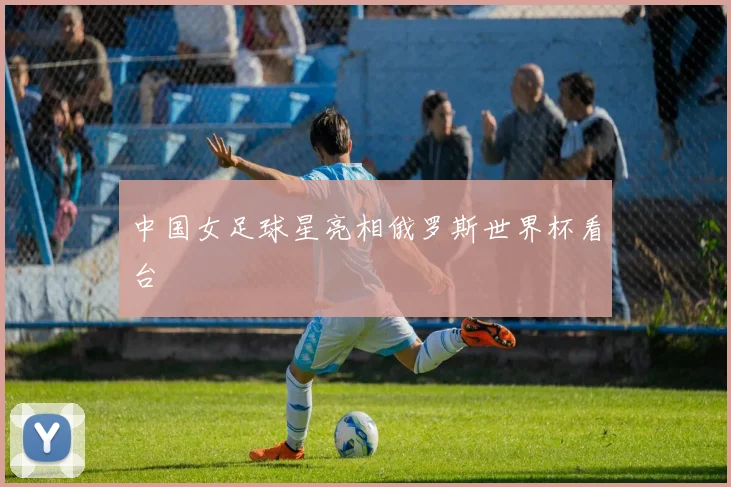 中国女足球星亮相俄罗斯世界杯看台