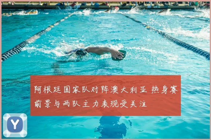 阿根廷国家队对阵澳大利亚 热身赛前景与两队主力表现受关注
