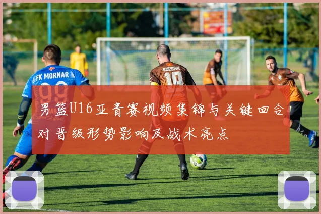 男篮U16亚青赛视频集锦与关键回合对晋级形势影响及战术亮点