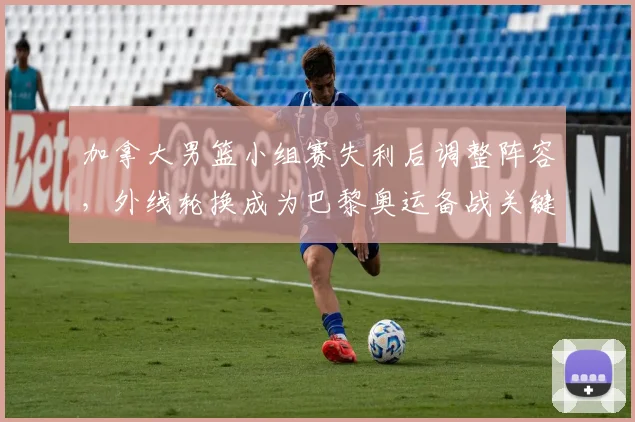 加拿大男篮小组赛失利后调整阵容，外线轮换成为巴黎奥运备战关键