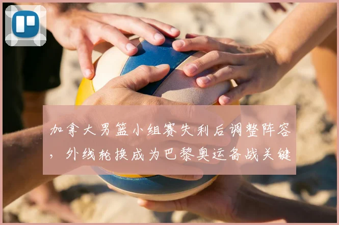 加拿大男篮小组赛失利后调整阵容，外线轮换成为巴黎奥运备战关键