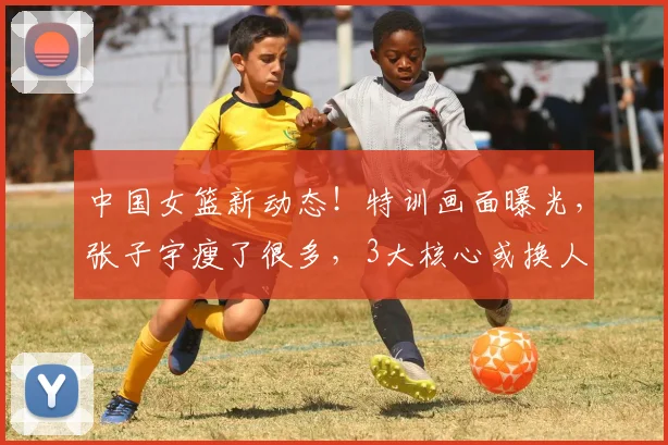 中国女篮新动态!特训画面曝光,张子宇瘦了很多,3大核心或换人
