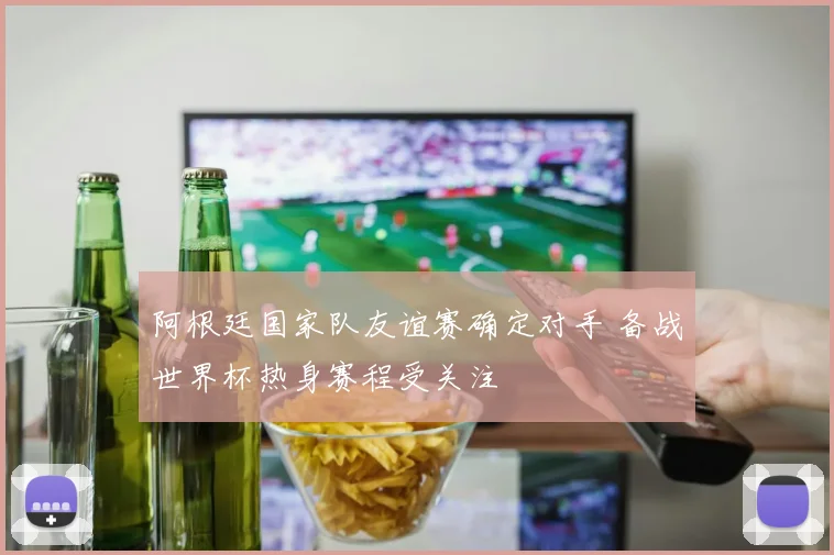 阿根廷国家队友谊赛确定对手 备战世界杯热身赛程受关注