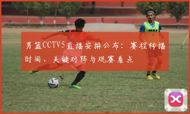 男篮CCTV5直播安排公布：赛程转播时间、关键对阵与观赛看点