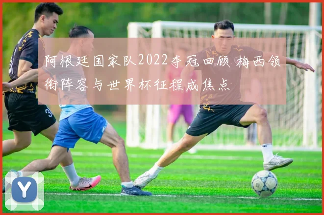 阿根廷国家队2022夺冠回顾 梅西领衔阵容与世界杯征程成焦点