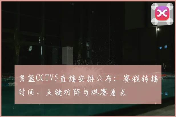 男篮CCTV5直播安排公布:赛程转播时间、关键对阵与观赛看点