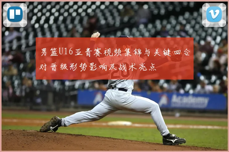 男篮U16亚青赛视频集锦与关键回合对晋级形势影响及战术亮点
