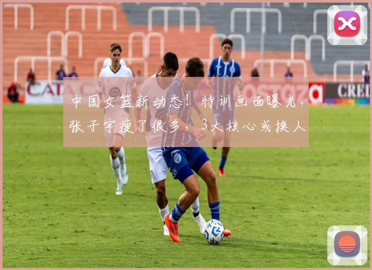 中国女篮新动态！特训画面曝光，张子宇瘦了很多，3大核心或换人