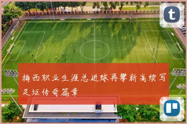 梅西职业生涯总进球再攀新高续写足坛传奇篇章