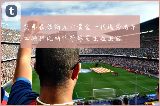 艾弗森领衔九六黄金一代选秀名单回顾科比纳什等球星生涯成就