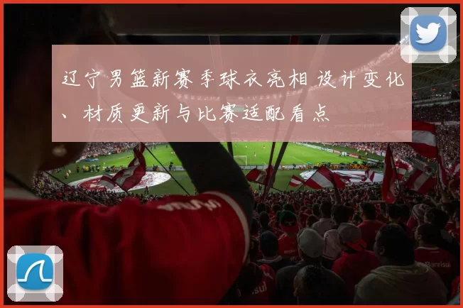 辽宁男篮新赛季球衣亮相 设计变化、材质更新与比赛适配看点