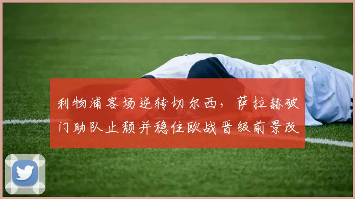 利物浦客场逆转切尔西,萨拉赫破门助队止颓并稳住欧战晋级前景改善
