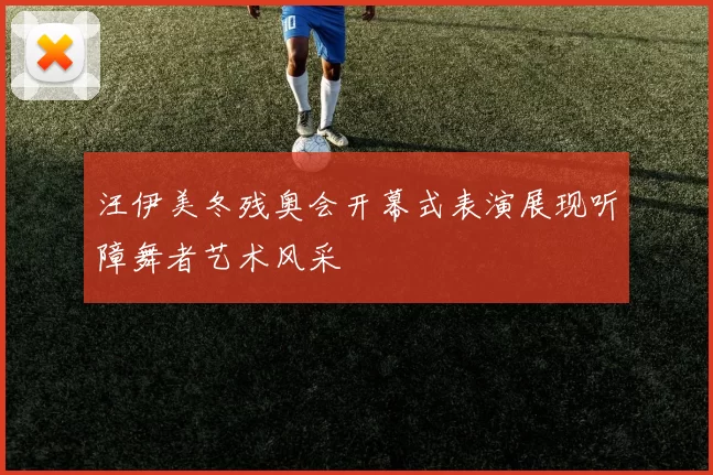 汪伊美冬残奥会开幕式表演展现听障舞者艺术风采