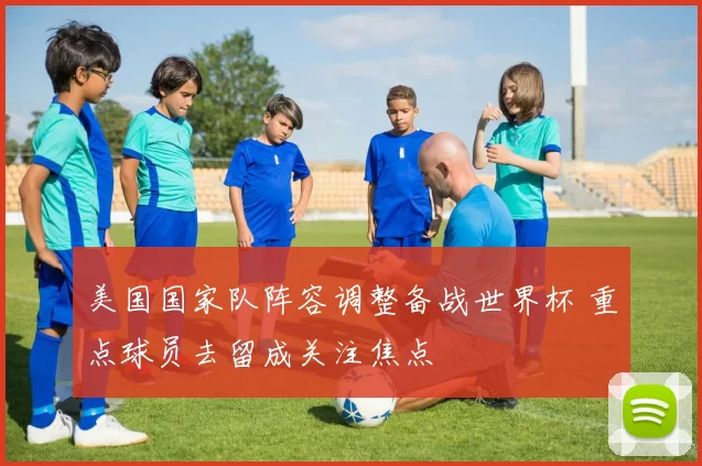 美国国家队阵容调整备战世界杯 重点球员去留成关注焦点