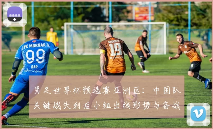 男足世界杯预选赛亚洲区:中国队关键战失利后小组出线形势与备战看点