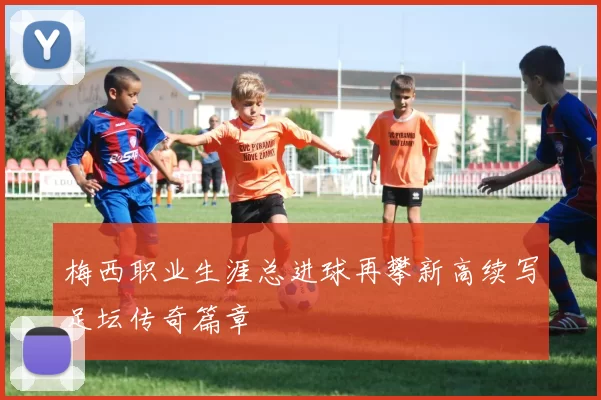 梅西职业生涯总进球再攀新高续写足坛传奇篇章