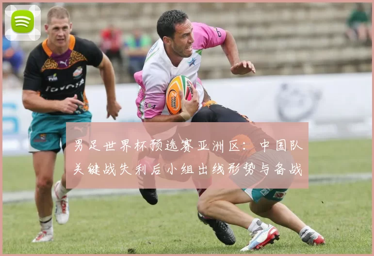 男足世界杯预选赛亚洲区:中国队关键战失利后小组出线形势与备战看点