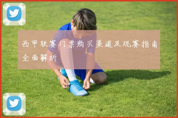 西甲联赛门票购买渠道及观赛指南全面解析