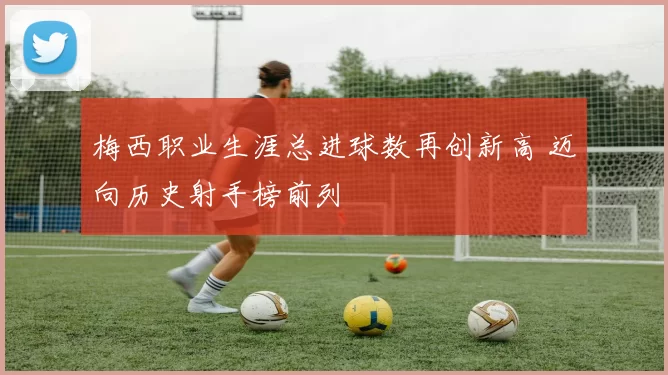 梅西职业生涯总进球数再创新高 迈向历史射手榜前列