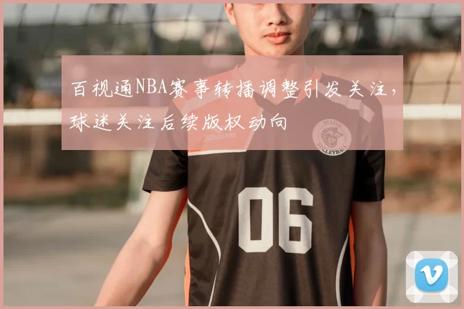 百视通NBA赛事转播调整引发关注，球迷关注后续版权动向