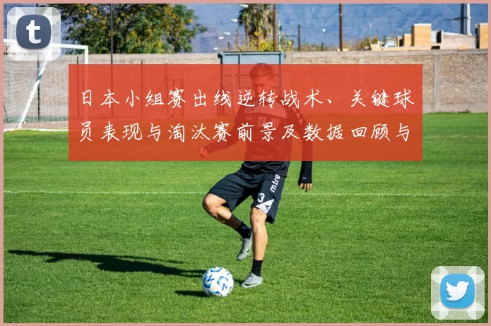 日本小组赛出线逆转战术、关键球员表现与淘汰赛前景及数据回顾与看点