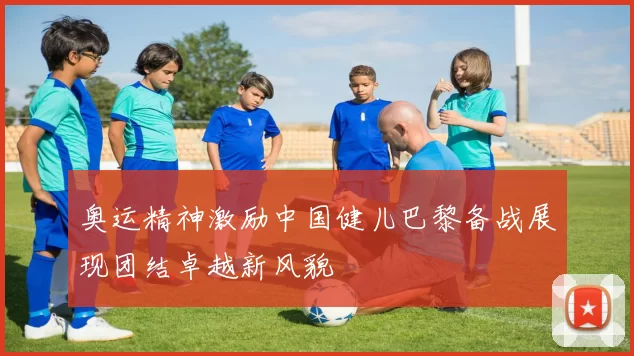 奥运精神激励中国健儿巴黎备战展现团结卓越新风貌