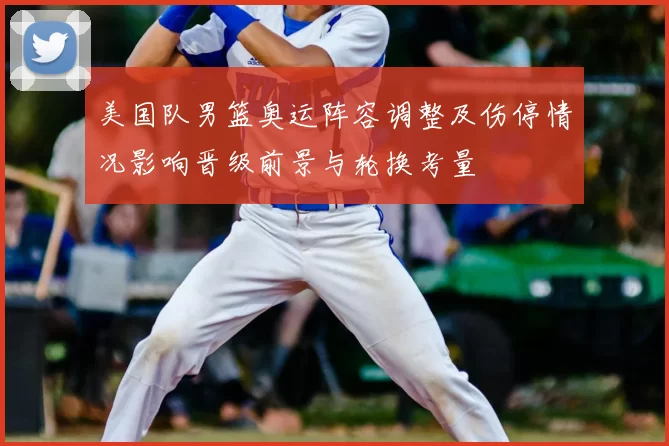 美国队男篮奥运阵容调整及伤停情况影响晋级前景与轮换考量