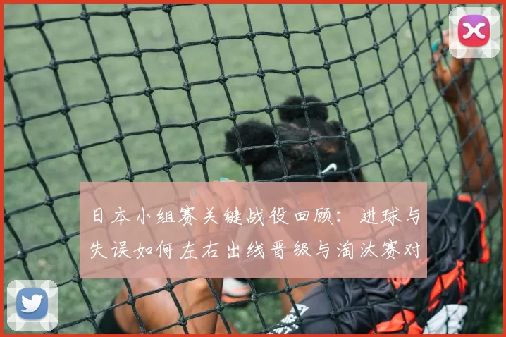 日本小组赛关键战役回顾:进球与失误如何左右出线晋级与淘汰赛对阵前景