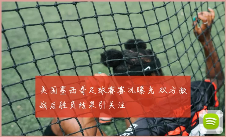 美国墨西哥足球赛赛况曝光 双方激战后胜负结果引关注