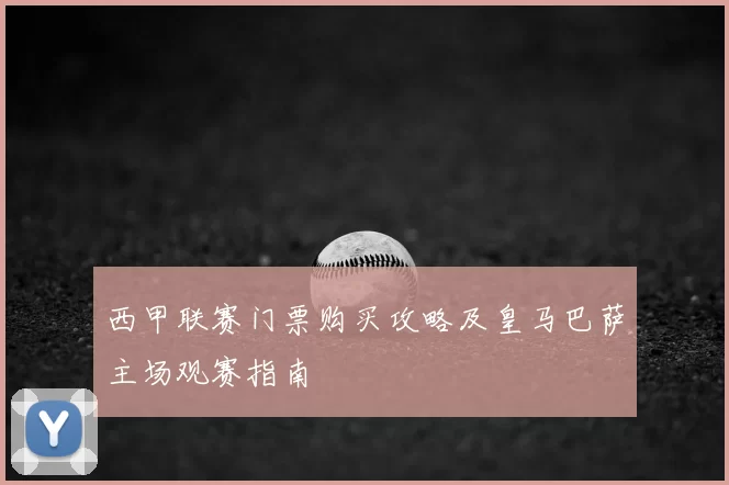 西甲联赛门票购买攻略及皇马巴萨主场观赛指南