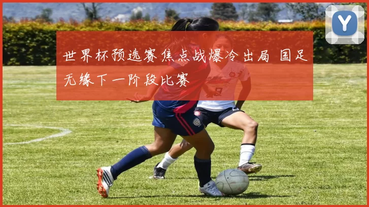 世界杯预选赛焦点战爆冷出局 国足无缘下一阶段比赛