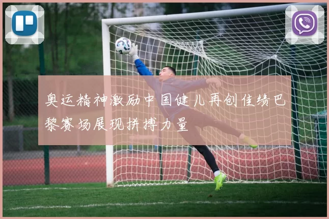 奥运精神激励中国健儿再创佳绩巴黎赛场展现拼搏力量