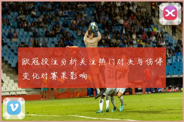 欧冠投注分析关注热门对决与伤停变化对赛果影响