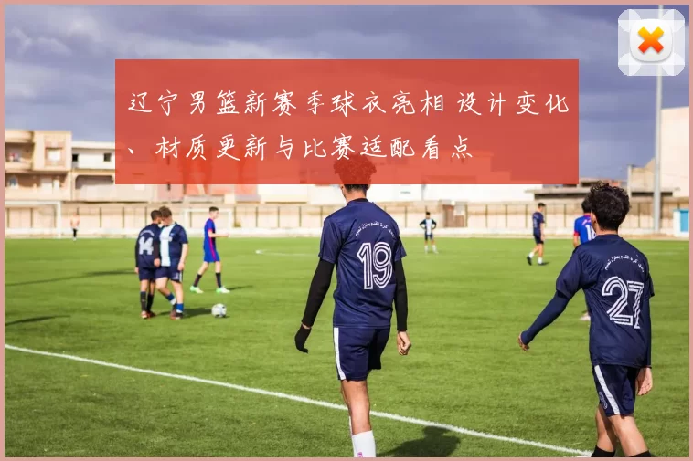 辽宁男篮新赛季球衣亮相 设计变化、材质更新与比赛适配看点