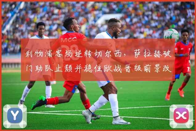 利物浦客场逆转切尔西,萨拉赫破门助队止颓并稳住欧战晋级前景改善