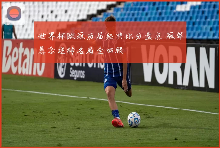 世界杯欧冠历届经典比分盘点 冠军悬念逆转名局全回顾