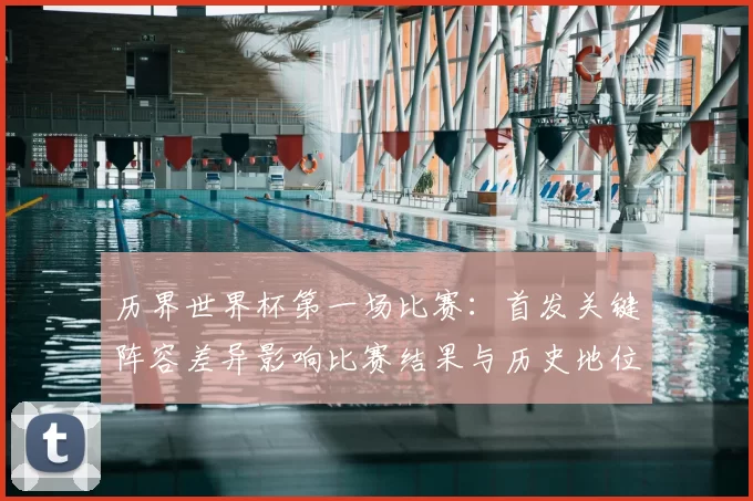 历界世界杯第一场比赛:首发关键阵容差异影响比赛结果与历史地位