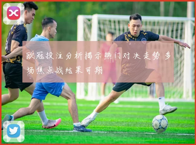 欧冠投注分析揭示热门对决走势 多场焦点战结果可期