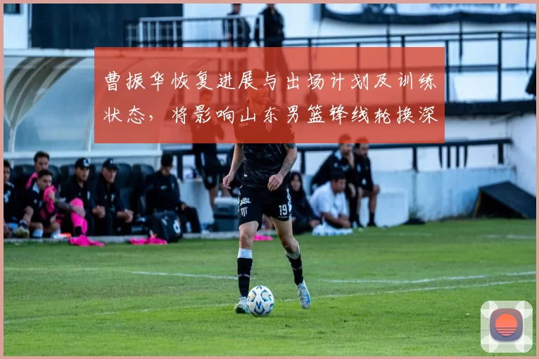 曹振华恢复进展与出场计划及训练状态,将影响山东男篮锋线轮换深度