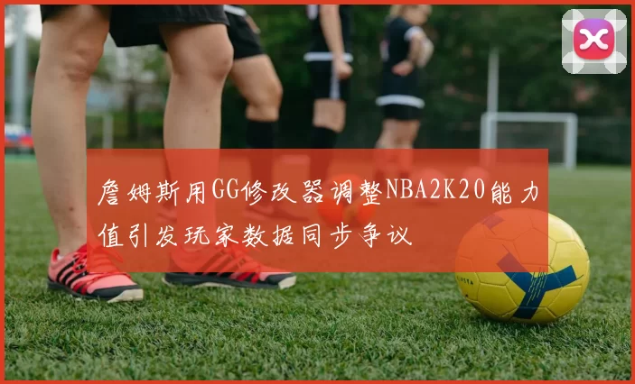 詹姆斯用GG修改器调整NBA2K20能力值引发玩家数据同步争议