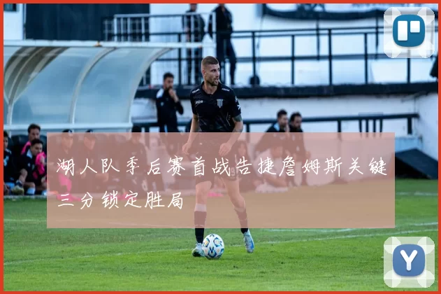 湖人队季后赛首战告捷詹姆斯关键三分锁定胜局